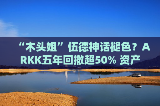 “木头姐”伍德神话褪色？ARKK五年回撤超50% 资产规模大幅缩水