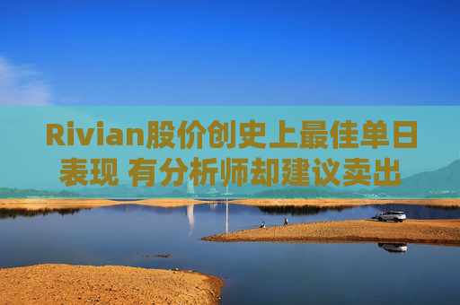 Rivian股价创史上最佳单日表现 有分析师却建议卖出