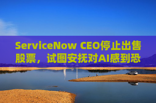 ServiceNow CEO停止出售股票，试图安抚对AI感到恐慌的投资者  第1张