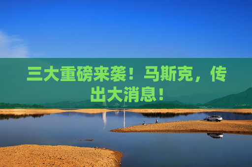 三大重磅来袭！马斯克，传出大消息！