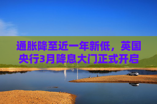 通胀降至近一年新低，英国央行3月降息大门正式开启？