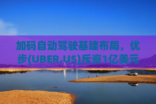 加码自动驾驶基建布局，优步(UBER.US)斥资1亿美元自建快充站
