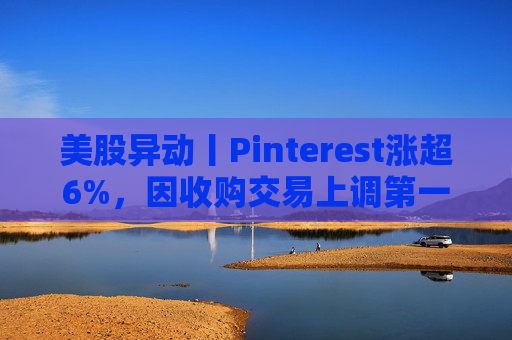 美股异动丨Pinterest涨超6%，因收购交易上调第一季度营收指引