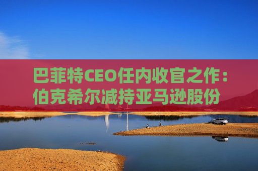 巴菲特CEO任内收官之作：伯克希尔减持亚马逊股份 押注纽约时报公司