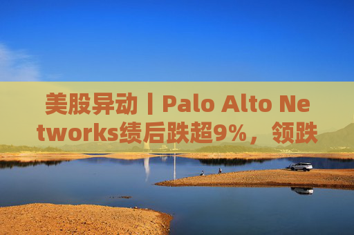 美股异动丨Palo Alto Networks绩后跌超9%，领跌网络安全概念股