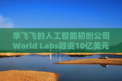 李飞飞的人工智能初创公司World Labs融资10亿美元