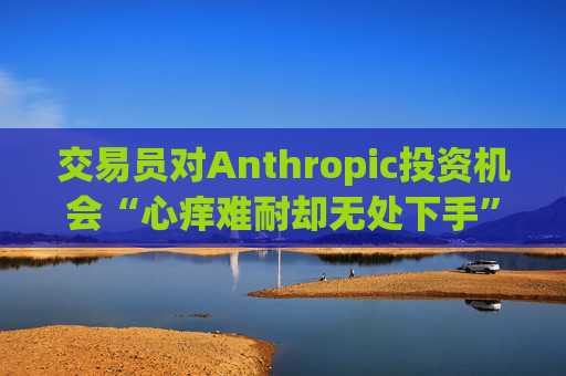 交易员对Anthropic投资机会“心痒难耐却无处下手”