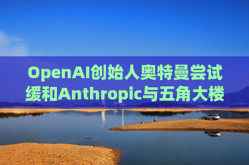 OpenAI创始人奥特曼尝试缓和Anthropic与五角大楼的僵局