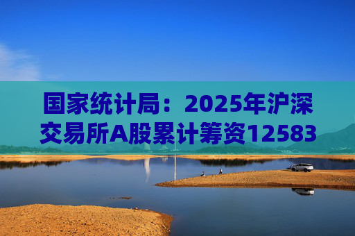国家统计局：2025年沪深交易所A股累计筹资12583亿元 比上年增加8332亿元