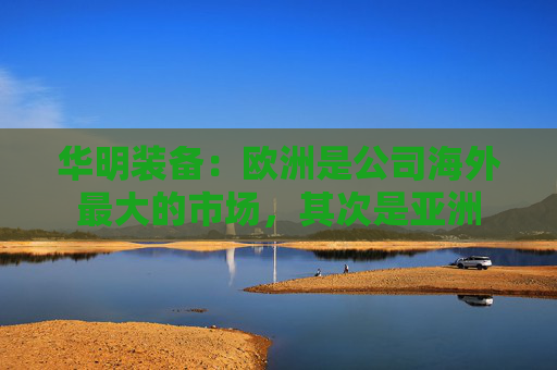 华明装备：欧洲是公司海外最大的市场，其次是亚洲