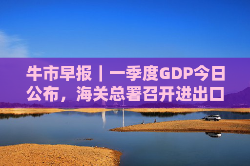 牛市早报｜一季度GDP今日公布，海关总署召开进出口企业座谈会
