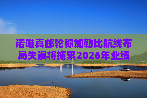 诺唯真邮轮称加勒比航线布局失误将拖累2026年业绩