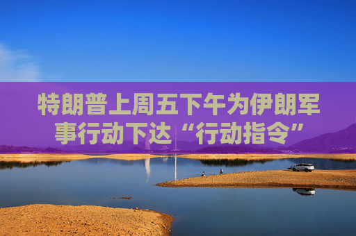 特朗普上周五下午为伊朗军事行动下达“行动指令”