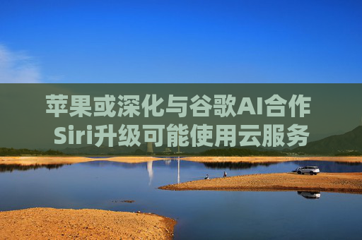 苹果或深化与谷歌AI合作 Siri升级可能使用云服务