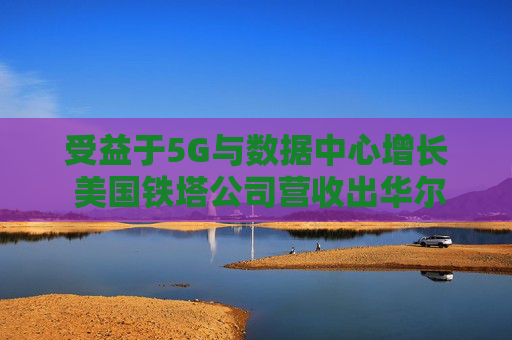 受益于5G与数据中心增长 美国铁塔公司营收出华尔街预期