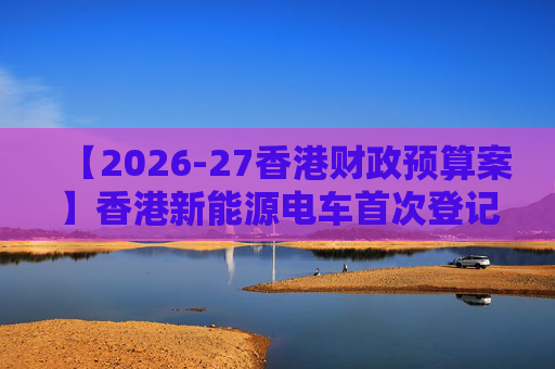 【2026-27香港财政预算案】香港新能源电车首次登记税延长至2028年 电动私家车税务宽减3月底终止