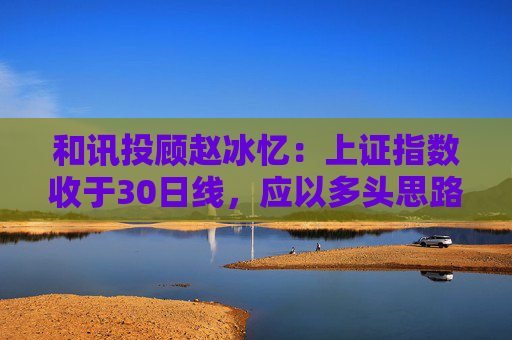 和讯投顾赵冰忆：上证指数收于30日线，应以多头思路看待市场