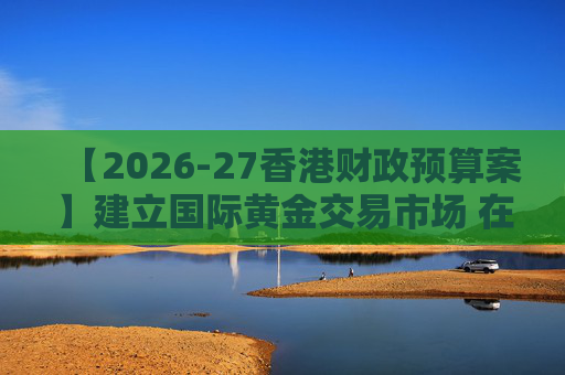 【2026-27香港财政预算案】建立国际黄金交易市场 在港进行黄金交易及结算将有税务优惠