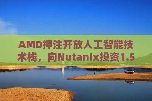 AMD押注开放人工智能技术栈，向Nutanix投资1.5亿美元