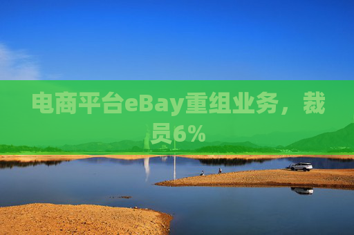 电商平台eBay重组业务，裁员6%