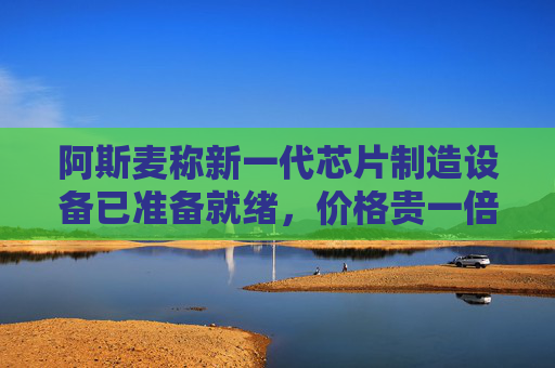 阿斯麦称新一代芯片制造设备已准备就绪，价格贵一倍