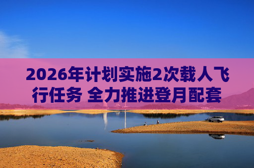 2026年计划实施2次载人飞行任务 全力推进登月配套设施建设