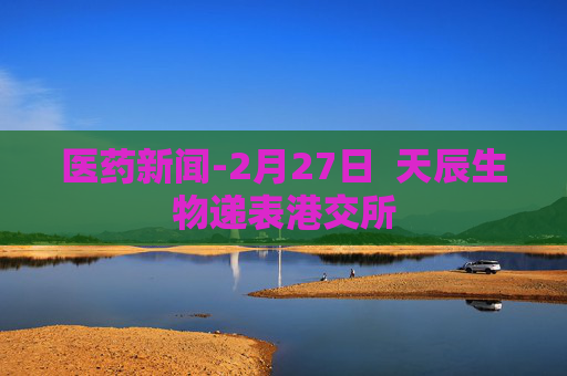 医药新闻-2月27日  天辰生物递表港交所