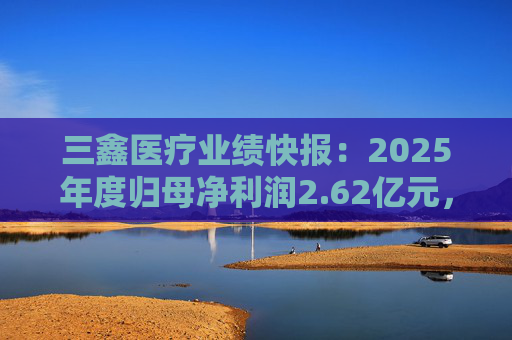 三鑫医疗业绩快报：2025年度归母净利润2.62亿元，同比增长15.43%