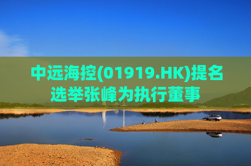 中远海控(01919.HK)提名选举张峰为执行董事  第1张