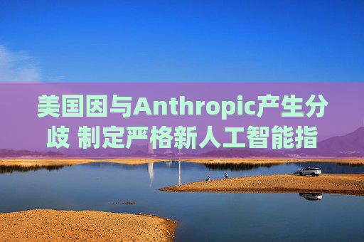美国因与Anthropic产生分歧 制定严格新人工智能指南