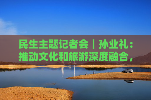 民生主题记者会｜孙业礼：推动文化和旅游深度融合，培育更多跟着演出去旅行等新品牌