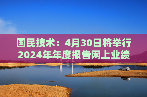 国民技术：4月30日将举行2024年年度报告网上业绩说明会