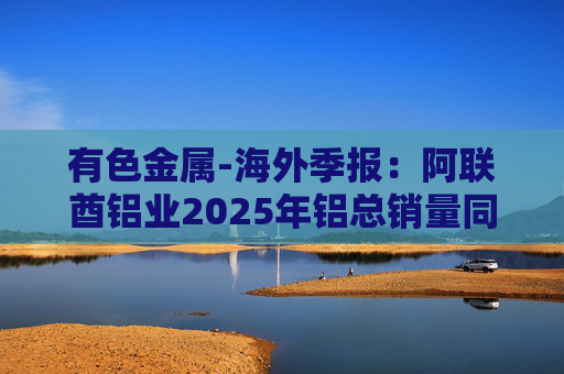 有色金属-海外季报：阿联酋铝业2025年铝总销量同比增加2%至283万吨 净利润同比增长16%至49.3亿迪拉姆