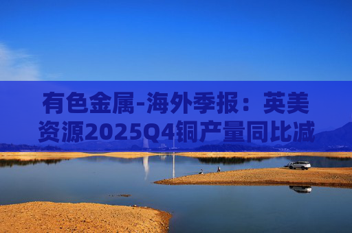 有色金属-海外季报：英美资源2025Q4铜产量同比减少14%至17万吨 2026年铜产量指引由76-82 万吨修订为70-76万吨  第1张