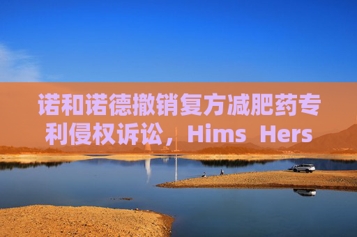 诺和诺德撤销复方减肥药专利侵权诉讼，Hims  Hers大涨37%