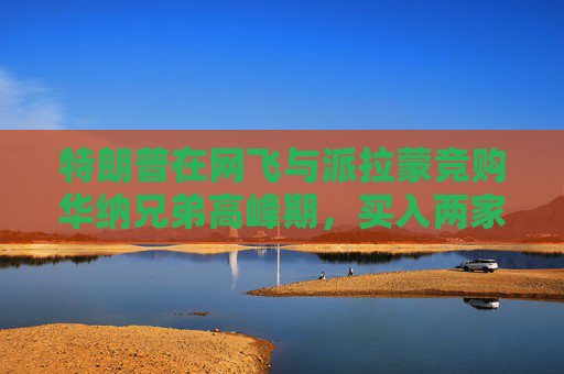 特朗普在网飞与派拉蒙竞购华纳兄弟高峰期，买入两家公司债券