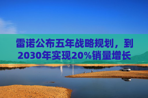 雷诺公布五年战略规划，到2030年实现20%销量增长