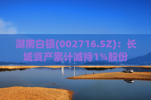 湖南白银(002716.SZ)：长城资产累计减持1%股份
