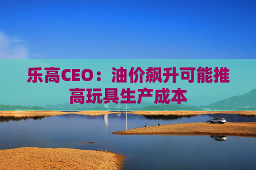 乐高CEO：油价飙升可能推高玩具生产成本