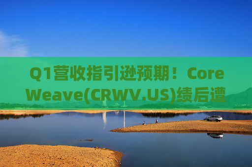 Q1营收指引逊预期！CoreWeave(CRWV.US)绩后遭花旗“补刀”：2026年EPS预测被砍近4美元