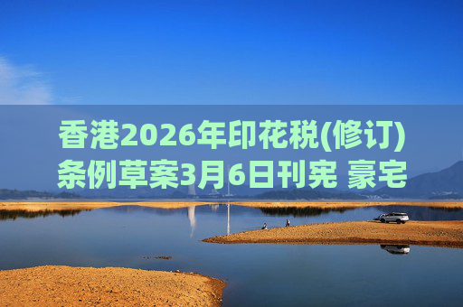 香港2026年印花税(修订)条例草案3月6日刊宪 豪宅交易印花税上调至6.5%