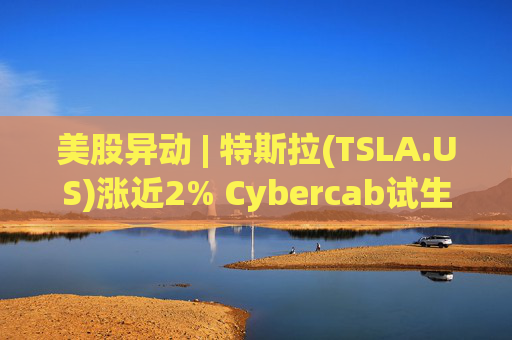 美股异动 | 特斯拉(TSLA.US)涨近2% Cybercab试生产提速 4月启动量产