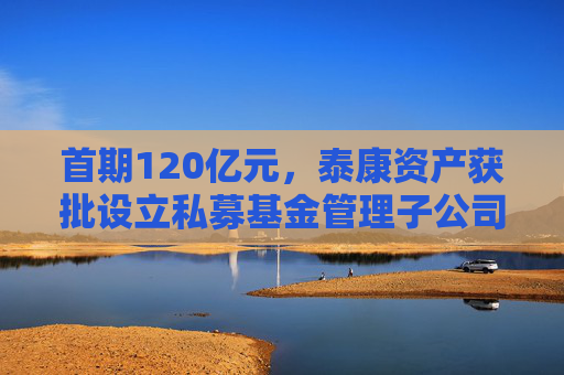 首期120亿元，泰康资产获批设立私募基金管理子公司