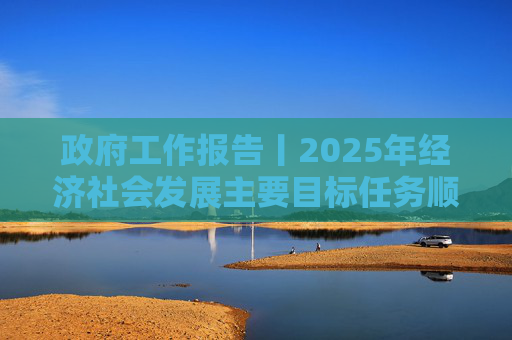政府工作报告丨2025年经济社会发展主要目标任务顺利完成