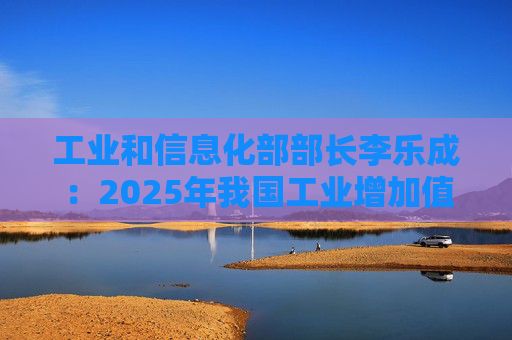 工业和信息化部部长李乐成：2025年我国工业增加值41.7万亿元，世界第一制造大国地位进一步巩固