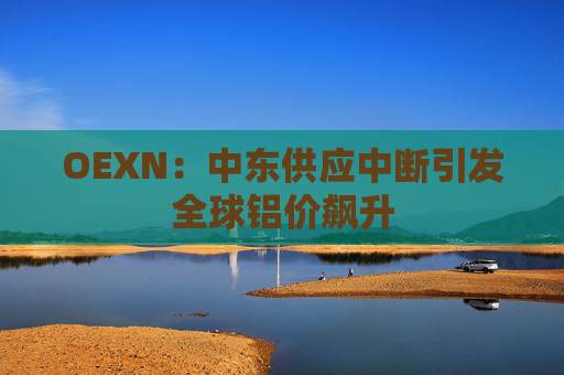 OEXN：中东供应中断引发全球铝价飙升