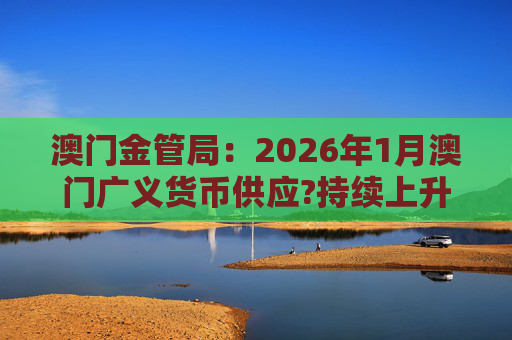 澳门金管局：2026年1月澳门广义货币供应?持续上升 流通货币及活期存款分别上升2.8%及5.2%
