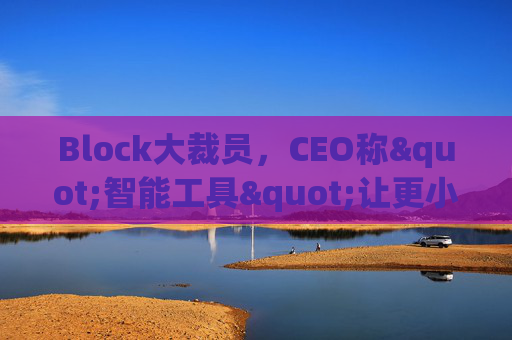 Block大裁员，CEO称"智能工具"让更小的团队能做更多事情