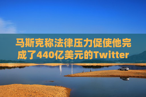 马斯克称法律压力促使他完成了440亿美元的Twitter交易