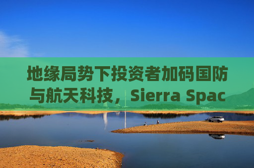 地缘局势下投资者加码国防与航天科技，Sierra Space估值达80亿美元